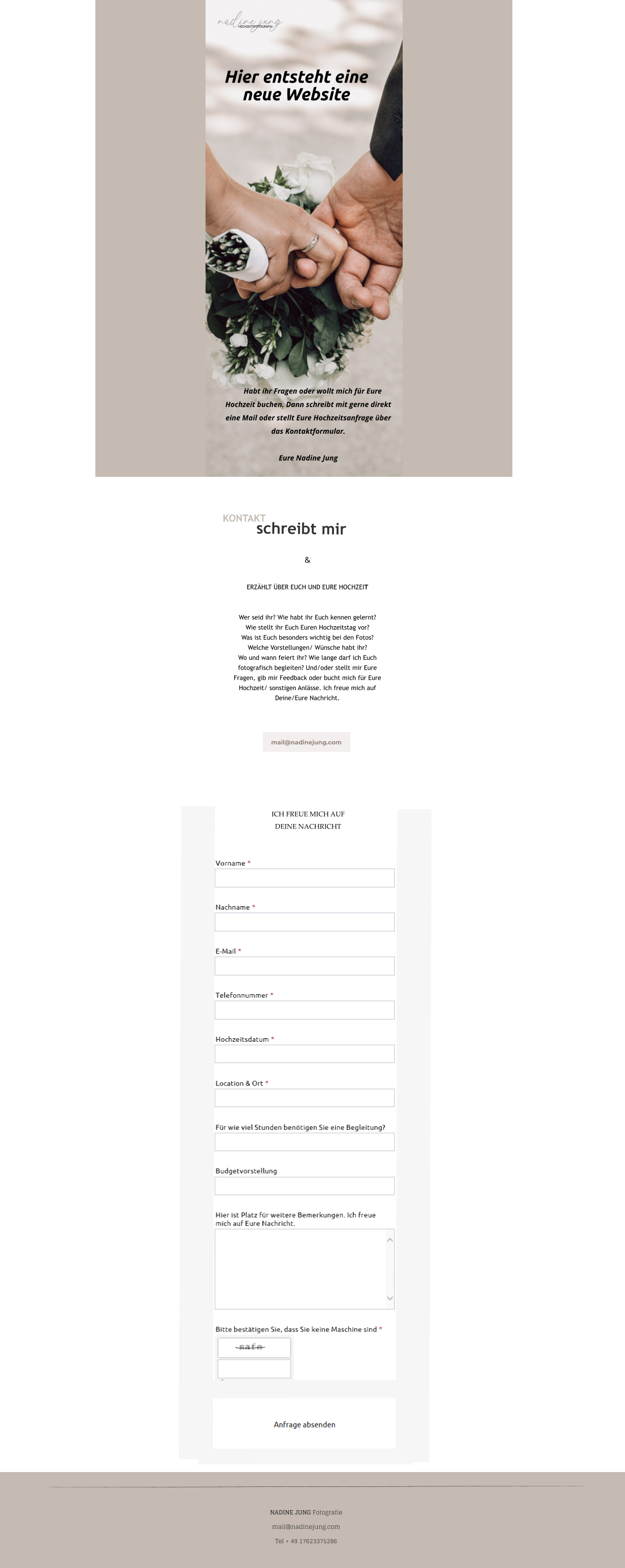  Habt íhr Fragen oder wollt mich für Eure Hochzeit buchen. Dann schreibt mit gerne direkt eine Mail oder stellt Eure Hochzeitsanfrage über das Kontaktformular.  Eure Nadine Jung Hier entsteht eine neue Website   &  ERZÄHLT ÜBER EUCH UND EURE HOCHZEIT   Wer seid ihr? Wie habt ihr Euch kennen gelernt?   Wie stellt ihr Euch Euren Hochzeitstag vor?   Was ist Euch besonders wichtig bei den Fotos?  Welche Vorstellungen/ Wünsche habt ihr?   Wo und wann feiert ihr? Wie lange darf ich Euch fotografisch begleiten? Und/oder stellt mir Eure Fragen, gib mir Feedback oder bucht mich für Eure Hochzeit/ sonstigen Anlässe. Ich freue mich auf Deine/Eure Nachricht.     KONTAKT schreibt mir mail@nadinejung.com  HOCHZEITSFOTOGRAFIN    ICH FREUE MICH AUF  DEINE NACHRICHT    NADINE JUNG Fotografie mail@nadinejung.com Tel + 49 17623375286  mail@nadinejung.com